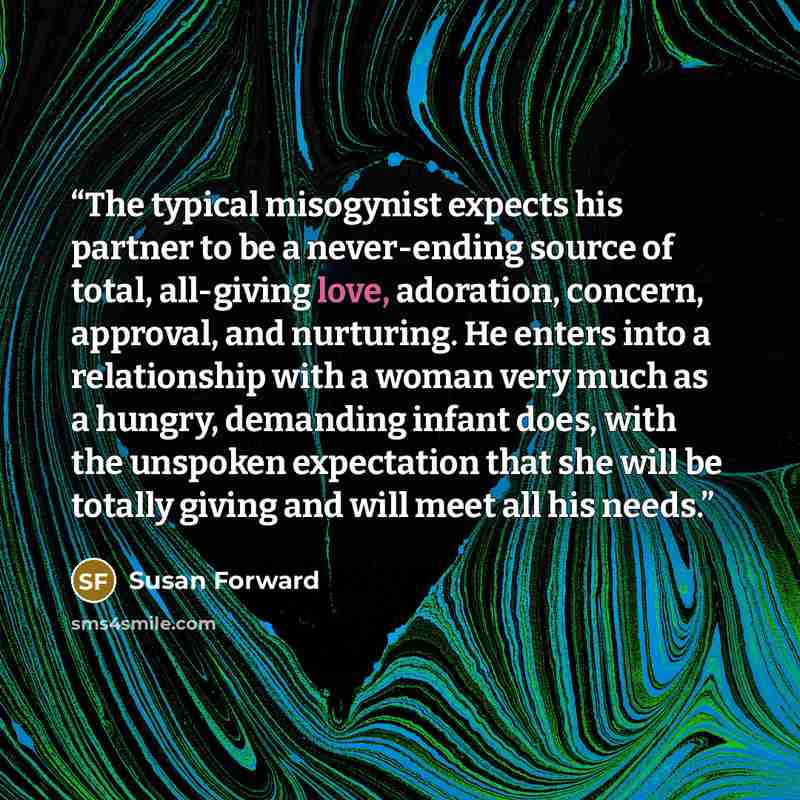 “The typical misogynist expects his partner to be a never-ending source of total, all-giving love, adoration, concern, approval, and nurturing. He enters into a relationship with a woman very much as a hungry, demanding infant does, with the unspoken expectation that she will be totally giving and…” quote by Susan Forward