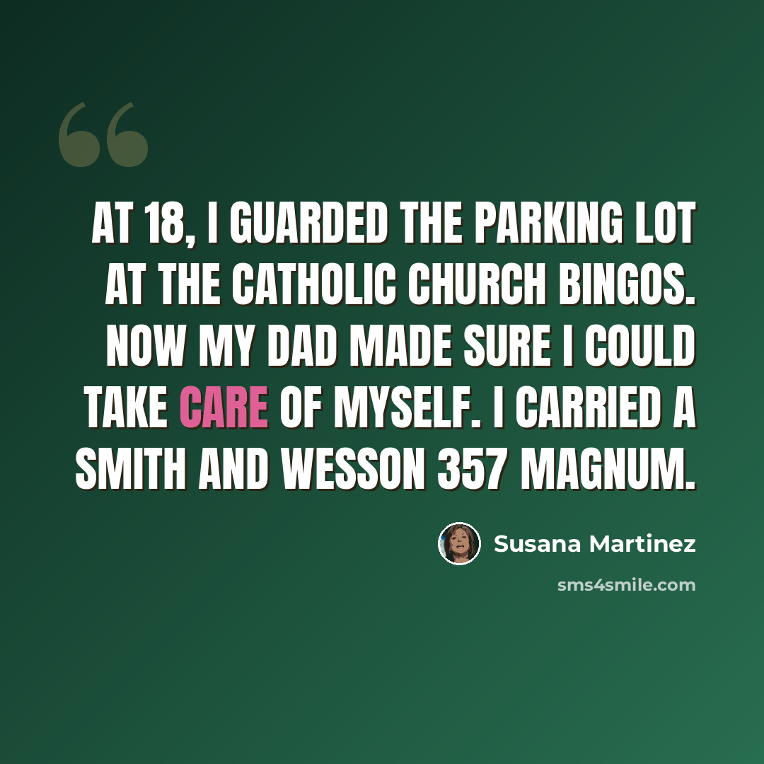 “At 18, I guarded the parking lot at the Catholic church bingos. Now my dad made sure I could take care of myself. I carried a Smith and Wesson 357 magnum.” quote by Susana Martinez