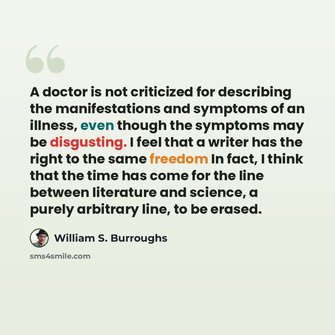 “A doctor is not criticized for describing the manifestations and symptoms of an illness, even though the symptoms may be disgusting. I feel that a writer has the right to the same freedom In fact, I think that the time has come for the line between literature and science, a purely arbitrary line…” quote by William S. Burroughs