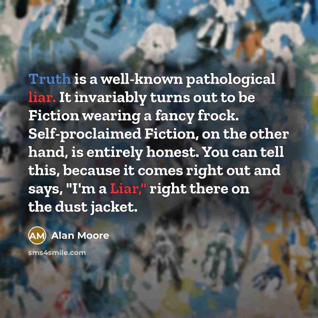 “Truth is a well-known pathological liar. It invariably turns out to be Fiction wearing a fancy frock. Self-proclaimed Fiction, on the other hand, is entirely honest. You can tell this, because it comes right out and says, "I'm a Liar," right there on the dust jacket.” quote by Alan Moore