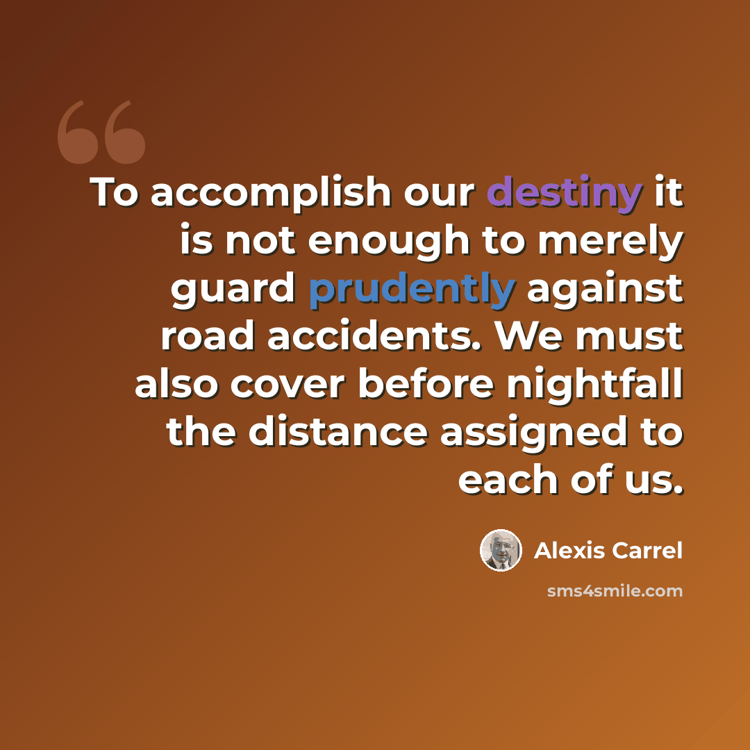 “To accomplish our destiny it is not enough to merely guard prudently against road accidents. We must also cover before nightfall the distance assigned to each of us.” quote by Alexis Carrel
