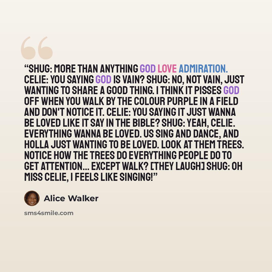 “Shug: More than anything God love admiration. Celie: You saying God is vain? Shug: No, not vain, just wanting to share a good thing. I think it pisses God off when you walk by the colour purple in a field and don't notice it. Celie: You saying it just wanna be loved like it say in the bible? Shug…” quote by Alice Walker
