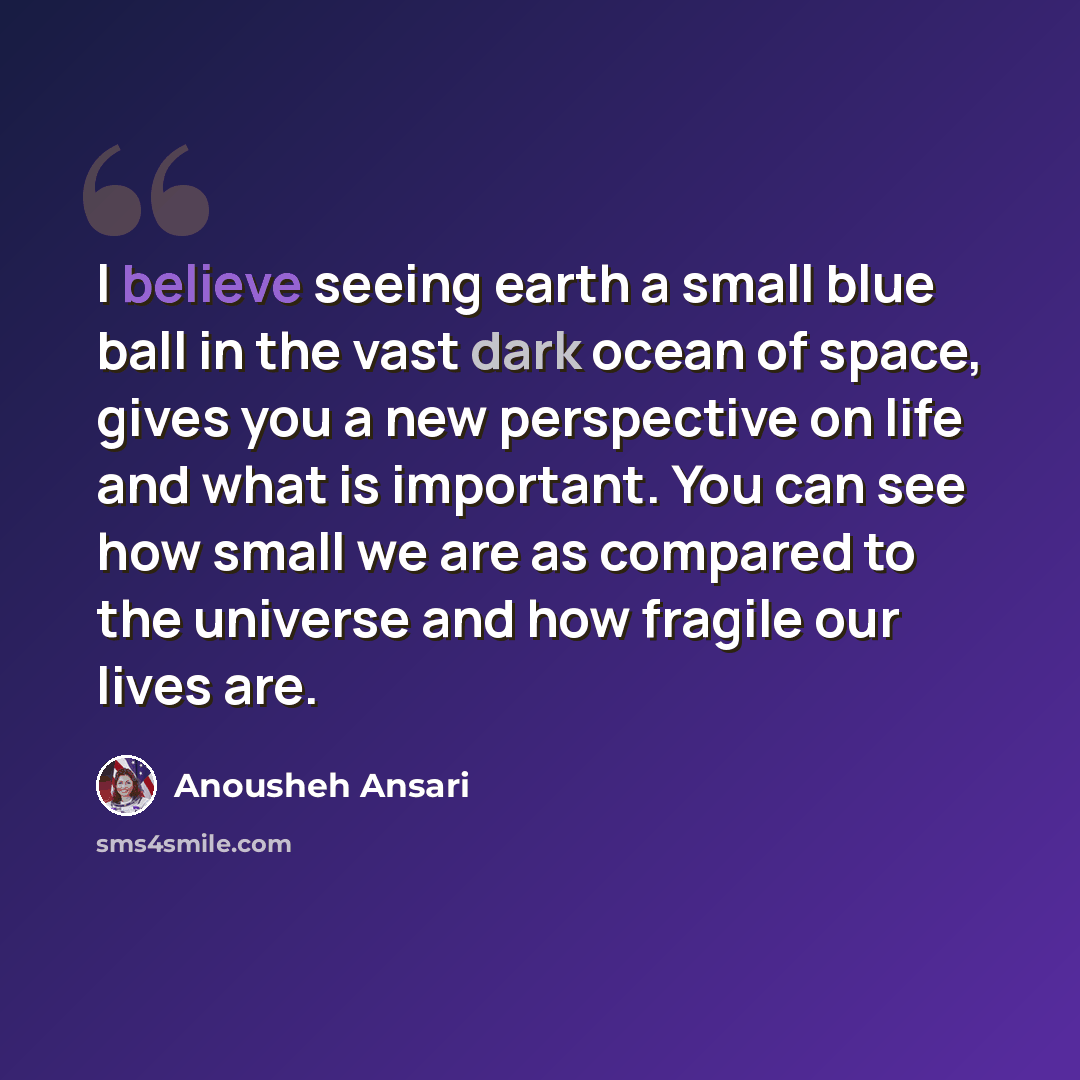 “I believe seeing earth a small blue ball in the vast dark ocean of space, gives you a new perspective on life and what is important. You can see how small we are as compared to the universe and how fragile our lives are.” quote by Anousheh Ansari