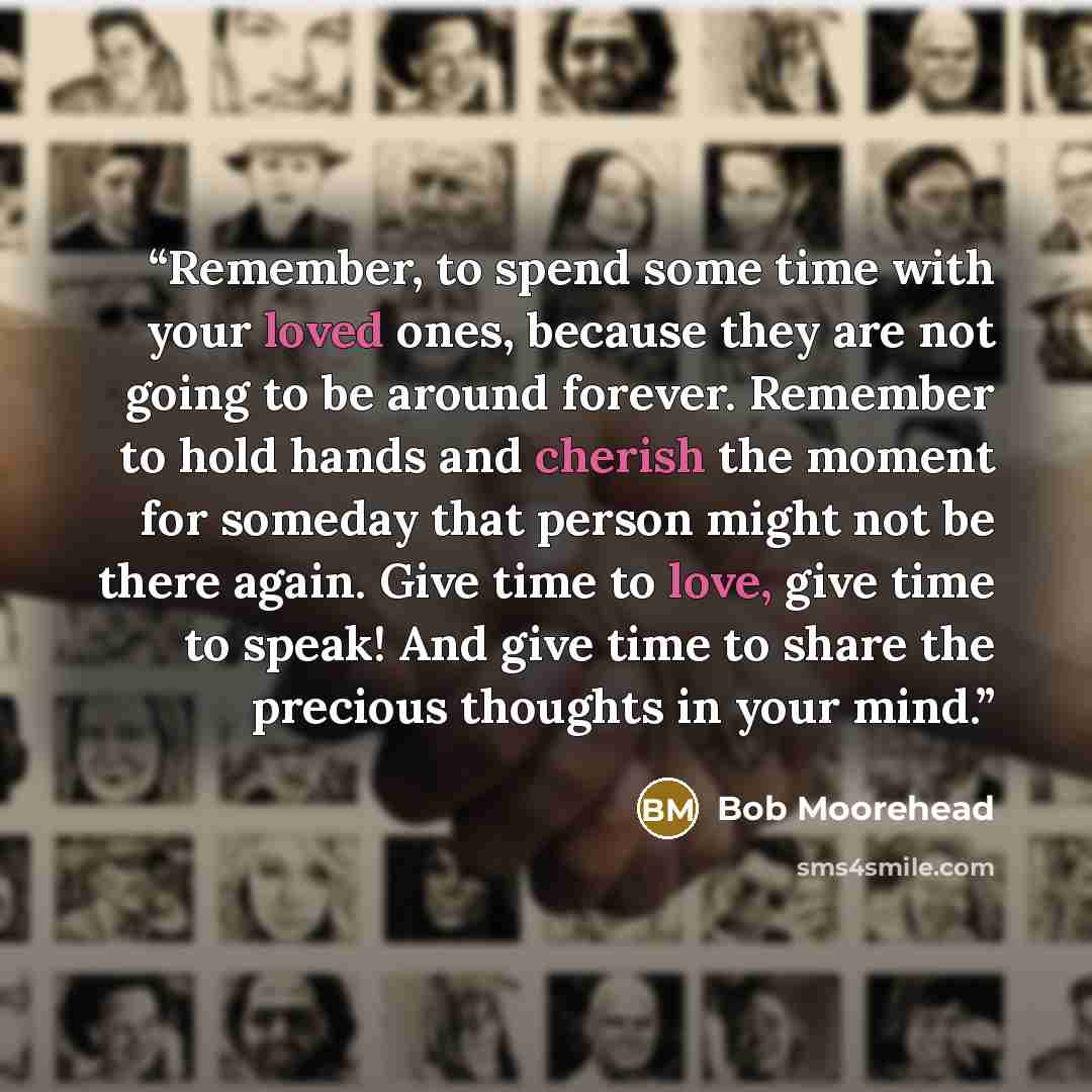“Remember, to spend some time with your loved ones, because they are not going to be around forever. Remember to hold hands and cherish the moment for someday that person might not be there again. Give time to love, give time to speak! And give time to share the precious thoughts in your mind.” quote by Bob Moorehead