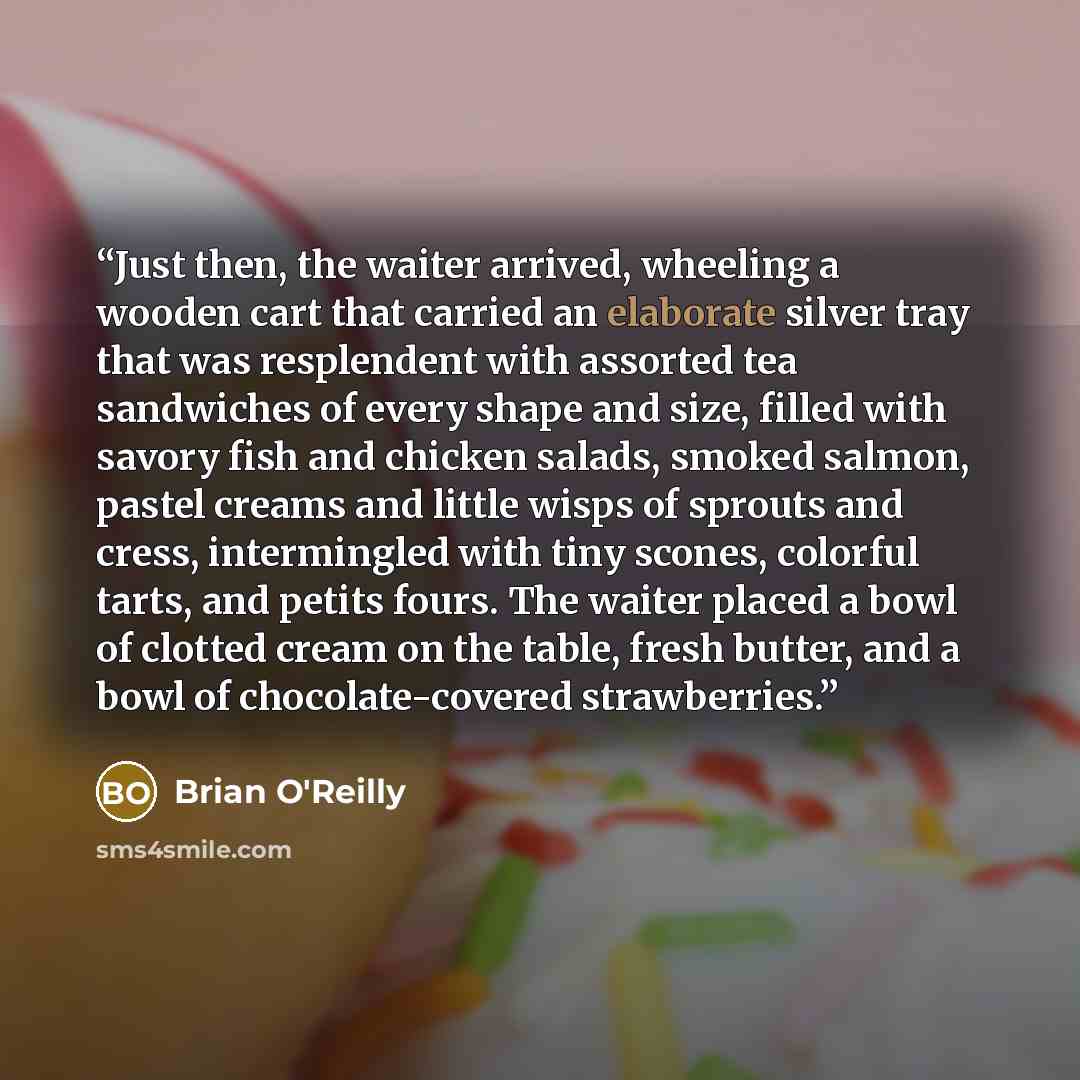 “Just then, the waiter arrived, wheeling a wooden cart that carried an elaborate silver tray that was resplendent with assorted tea sandwiches of every shape and size, filled with savory fish and chicken salads, smoked salmon, pastel creams and little wisps of sprouts and cress, intermingled with…” quote by Brian O'Reilly