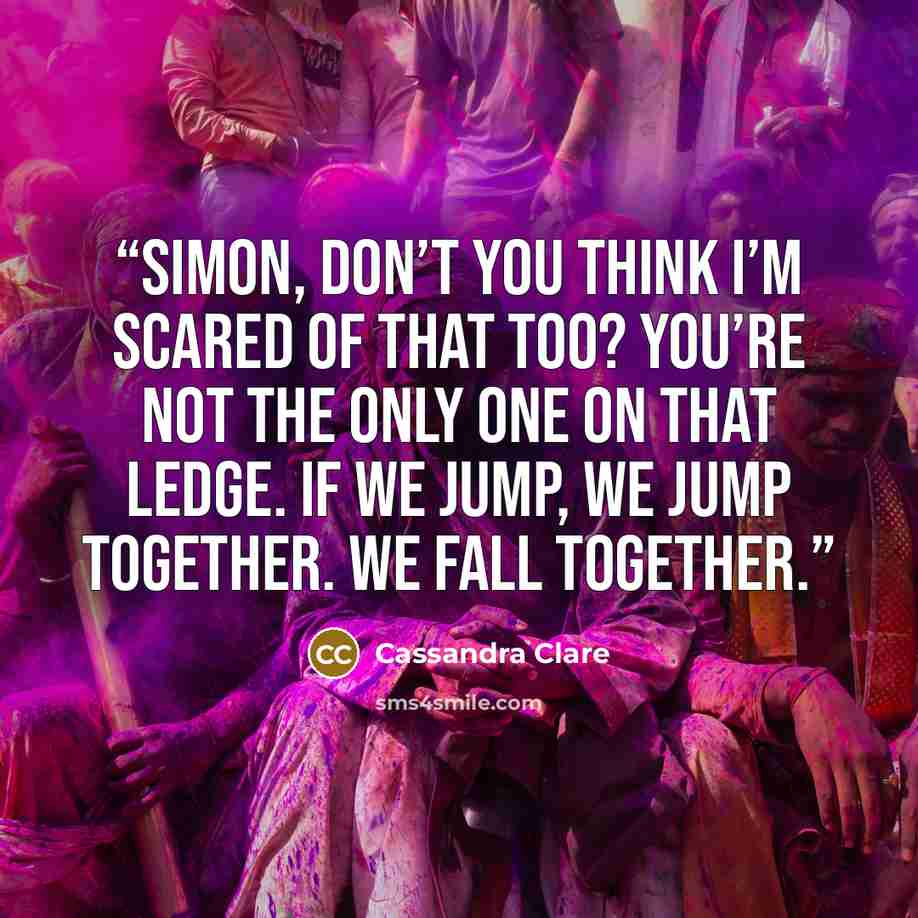 “Simon, don’t you think I’m scared of that too? You’re not the only one on that ledge. If we jump, we jump together. We fall together.” quote by Cassandra Clare