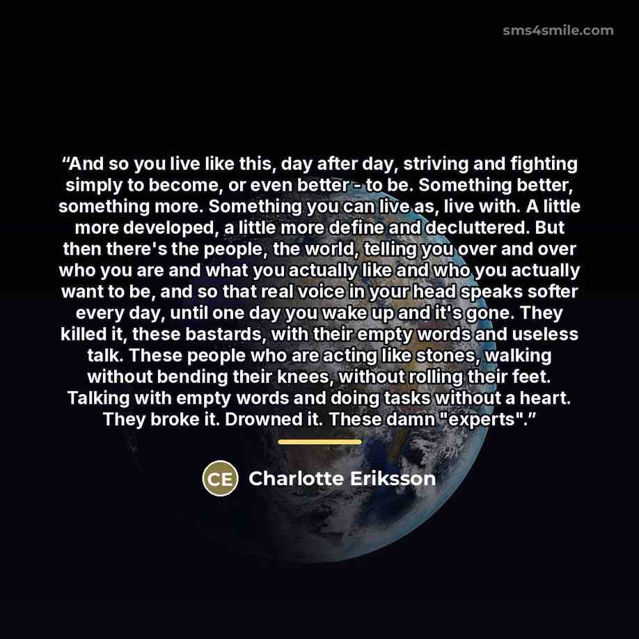 “And so you live like this, day after day, striving and fighting simply to become, or even better - to be. Something better, something more. Something you can live as, live with. A little more developed, a little more define and decluttered. But then there's the people, the world, telling you over…” quote by Charlotte Eriksson