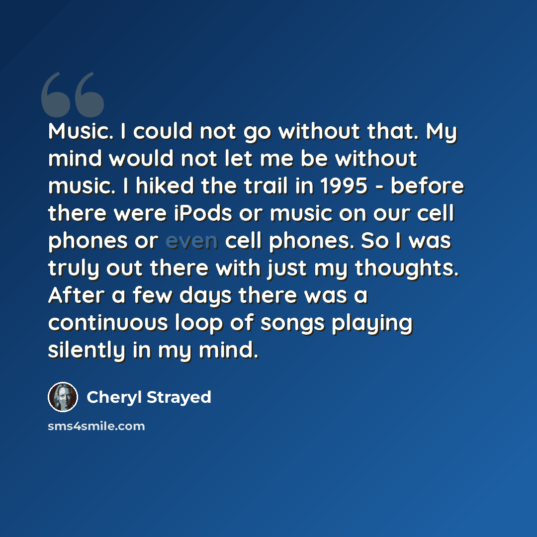“Music. I could not go without that. My mind would not let me be without music. I hiked the trail in 1995 - before there were iPods or music on our cell phones or even cell phones. So I was truly out there with just my thoughts. After a few days there was a continuous loop of songs playing silently…” quote by Cheryl Strayed