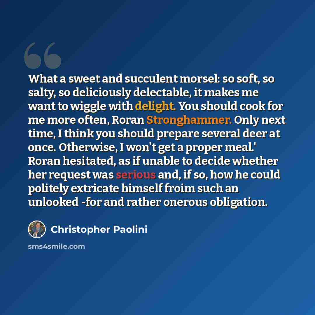 “What a sweet and succulent morsel: so soft, so salty, so deliciously delectable, it makes me want to wiggle with delight. You should cook for me more often, Roran Stronghammer. Only next time, I think you should prepare several deer at once. Otherwise, I won't get a proper meal.' Roran hesitated…” quote by Christopher Paolini