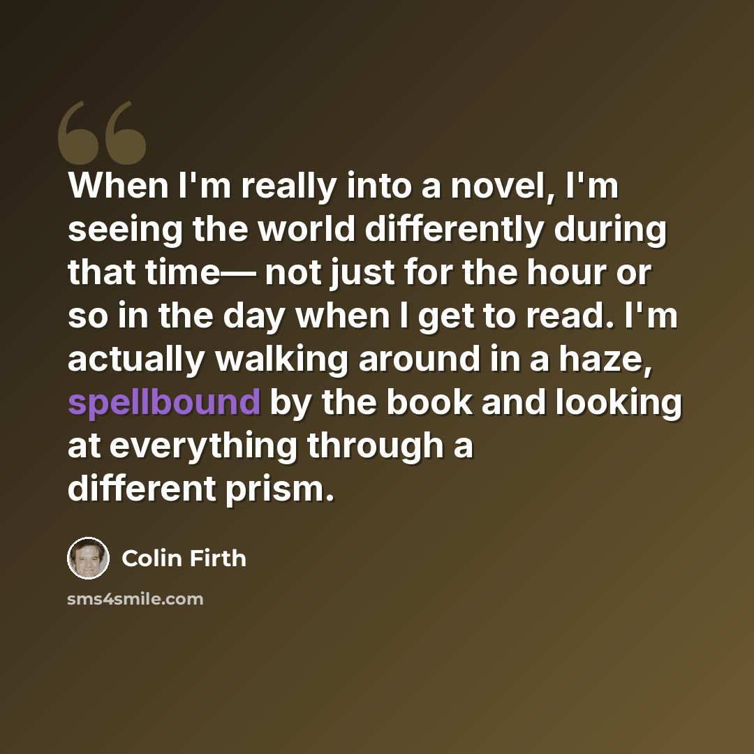 “When I'm really into a novel, I'm seeing the world differently during that time— not just for the hour or so in the day when I get to read. I'm actually walking around in a haze, spellbound by the book and looking at everything through a different prism.” quote by Colin Firth