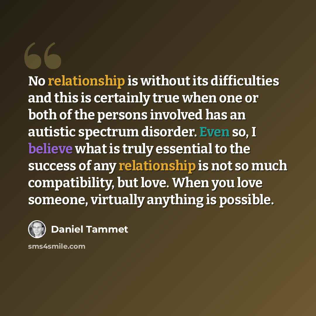 “No relationship is without its difficulties and this is certainly true when one or both of the persons involved has an autistic spectrum disorder. Even so, I believe what is truly essential to the success of any relationship is not so much compatibility, but love. When you love someone, virtually…” quote by Daniel Tammet