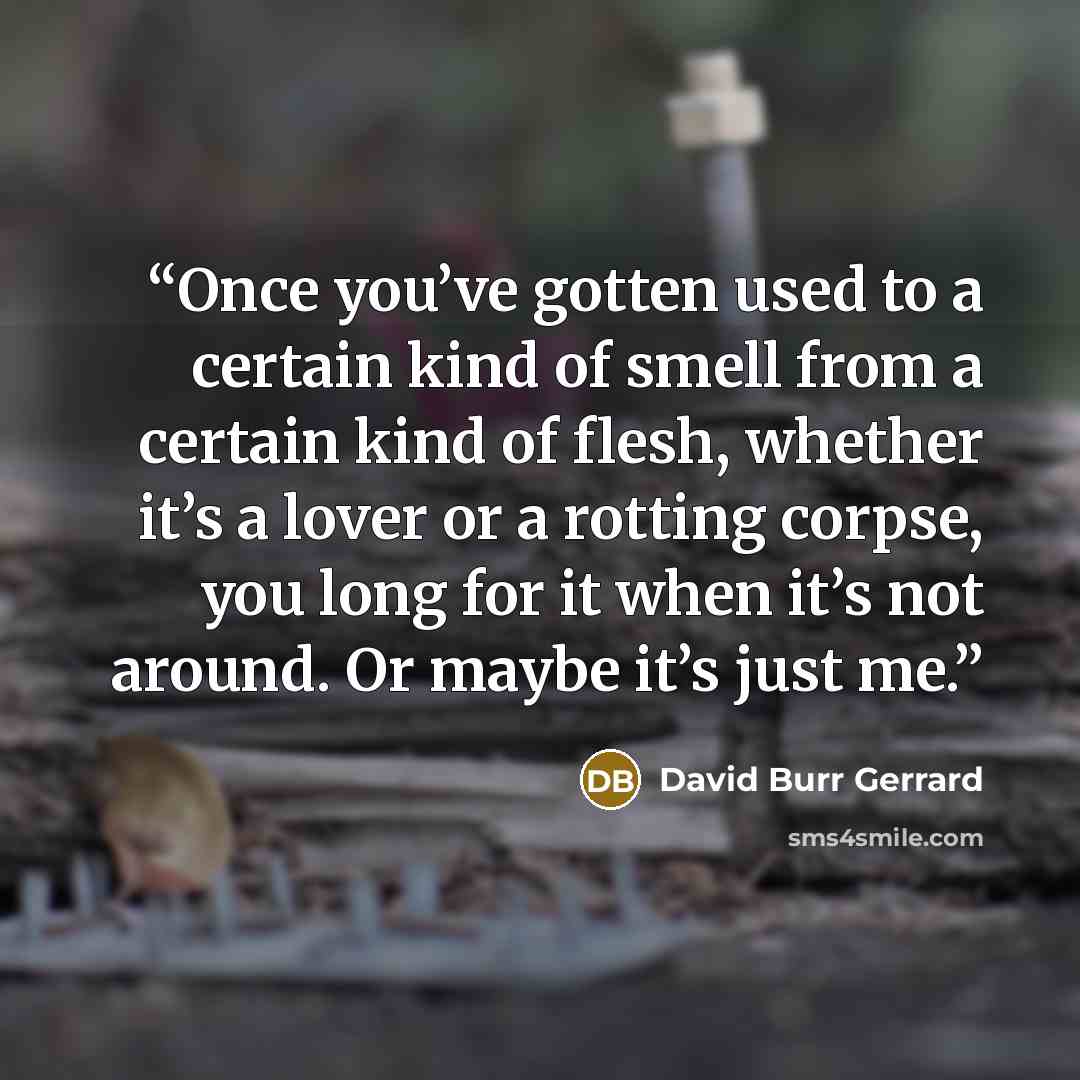 “Once you’ve gotten used to a certain kind of smell from a certain kind of flesh, whether it’s a lover or a rotting corpse, you long for it when it’s not around. Or maybe it’s just me.” quote by David Burr Gerrard