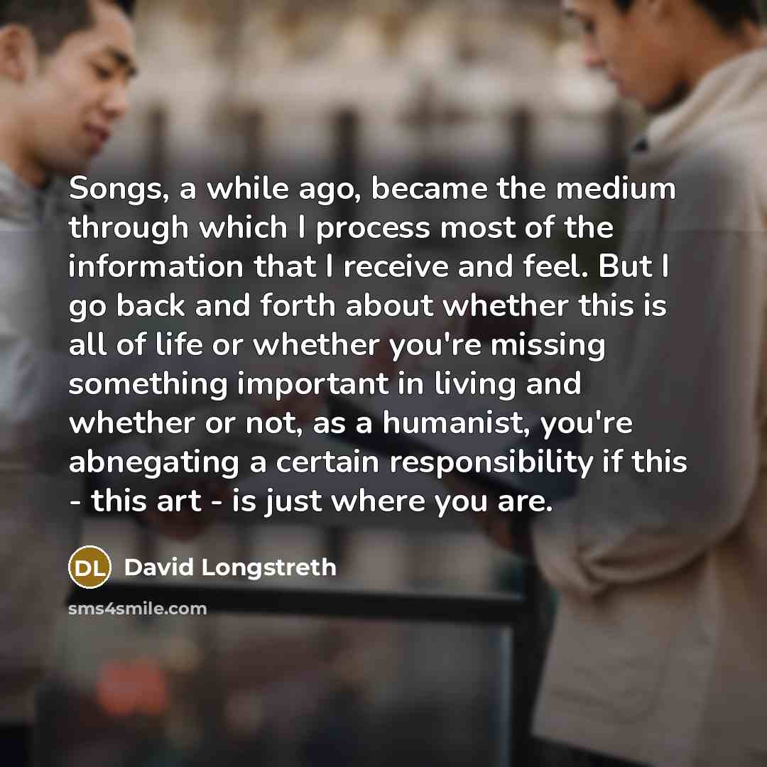“Songs, a while ago, became the medium through which I process most of the information that I receive and feel. But I go back and forth about whether this is all of life or whether you're missing something important in living and whether or not, as a humanist, you're abnegating a certain…” quote by David Longstreth