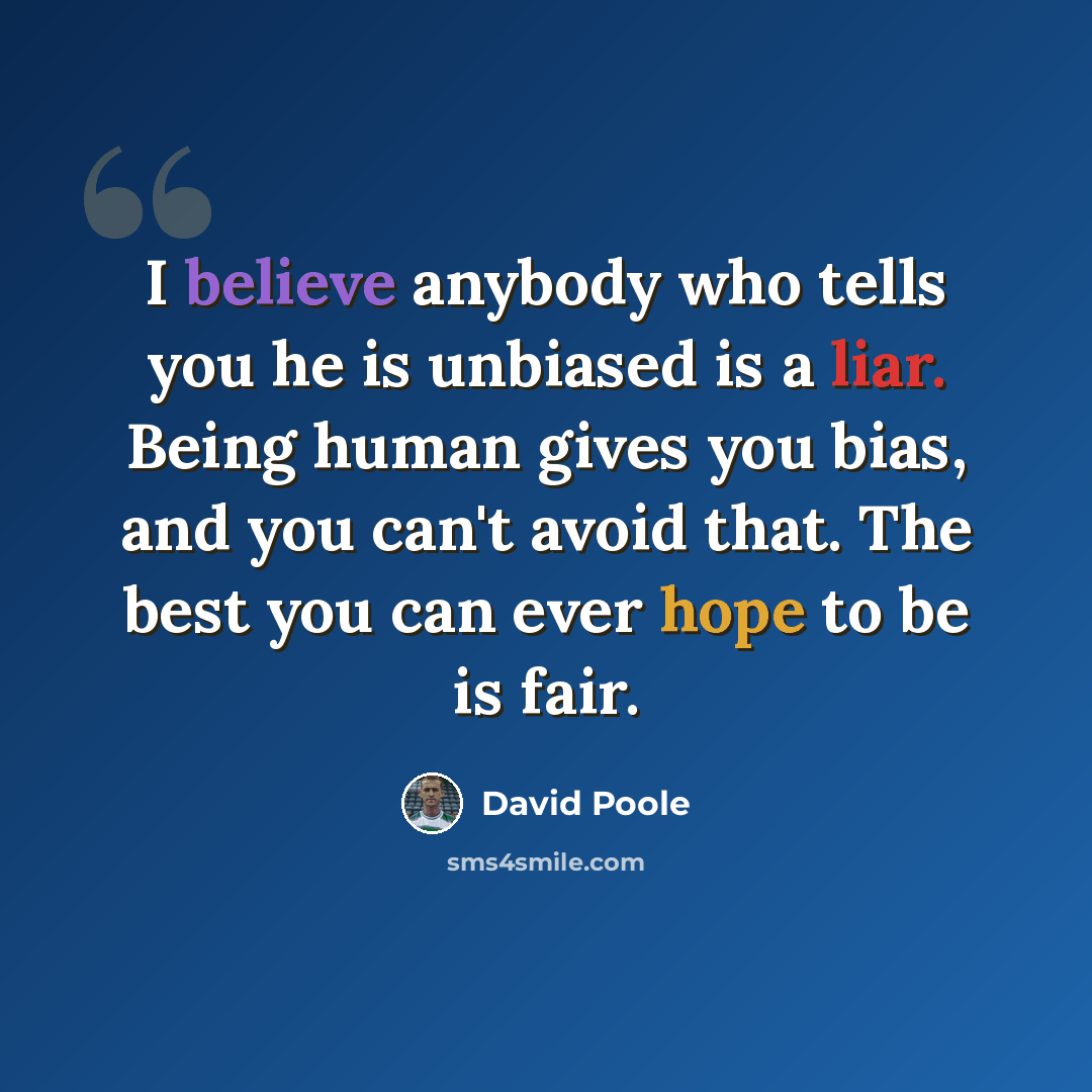 “I believe anybody who tells you he is unbiased is a liar. Being human gives you bias, and you can't avoid that. The best you can ever hope to be is fair.” quote by David Poole