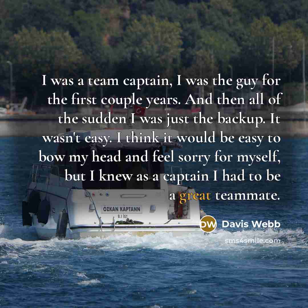 “I was a team captain, I was the guy for the first couple years. And then all of the sudden I was just the backup. It wasn't easy. I think it would be easy to bow my head and feel sorry for myself, but I knew as a captain I had to be a great teammate.” quote by Davis Webb