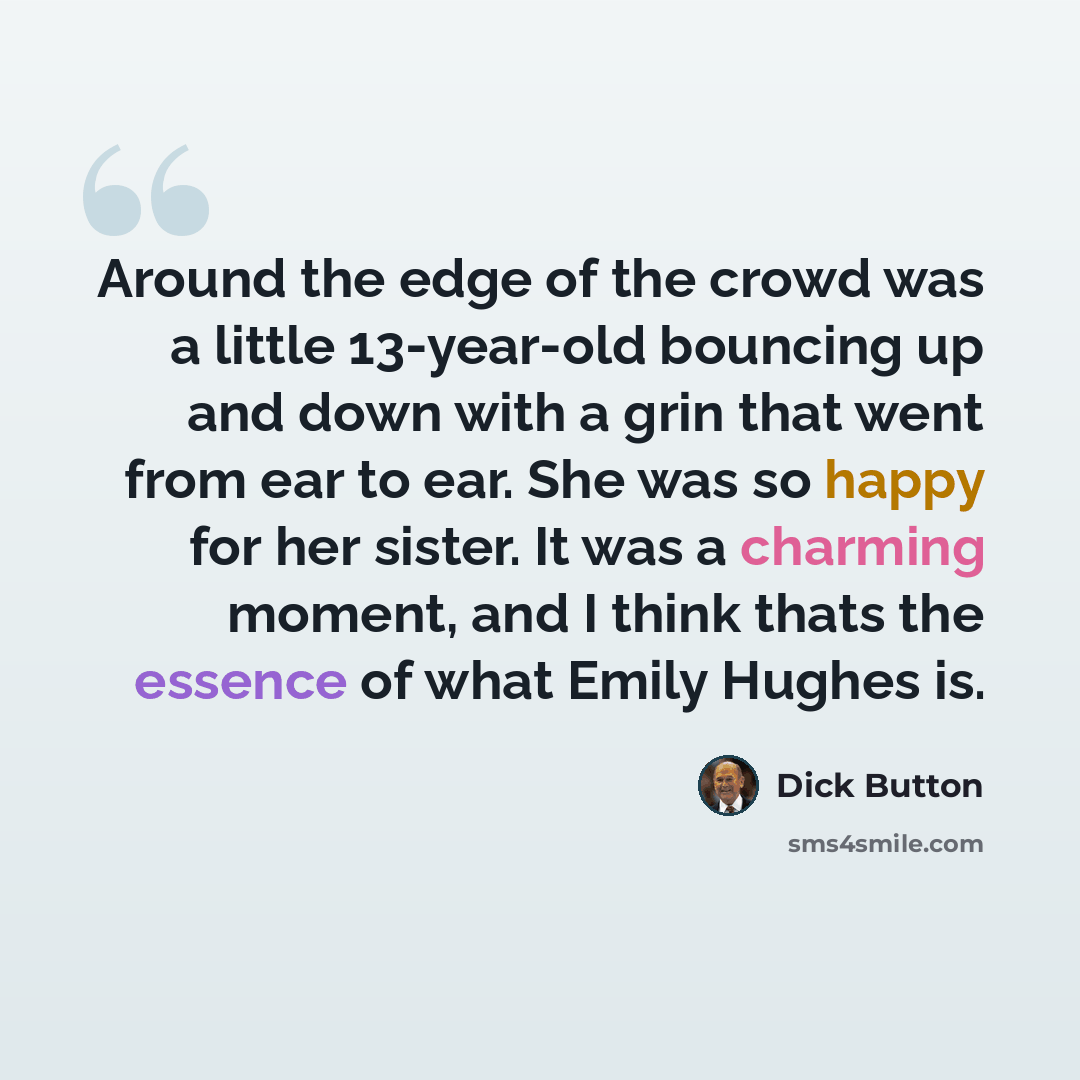 “Around the edge of the crowd was a little 13-year-old bouncing up and down with a grin that went from ear to ear. She was so happy for her sister. It was a charming moment, and I think thats the essence of what Emily Hughes is.” quote by Dick Button