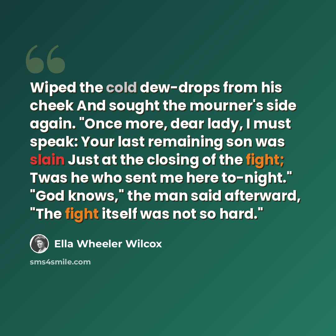 “Wiped the cold dew-drops from his cheek And sought the mourner's side again. "Once more, dear lady, I must speak: Your last remaining son was slain Just at the closing of the fight; Twas he who sent me here to-night." "God knows," the man said afterward, "The fight itself was not so hard."” quote by Ella Wheeler Wilcox