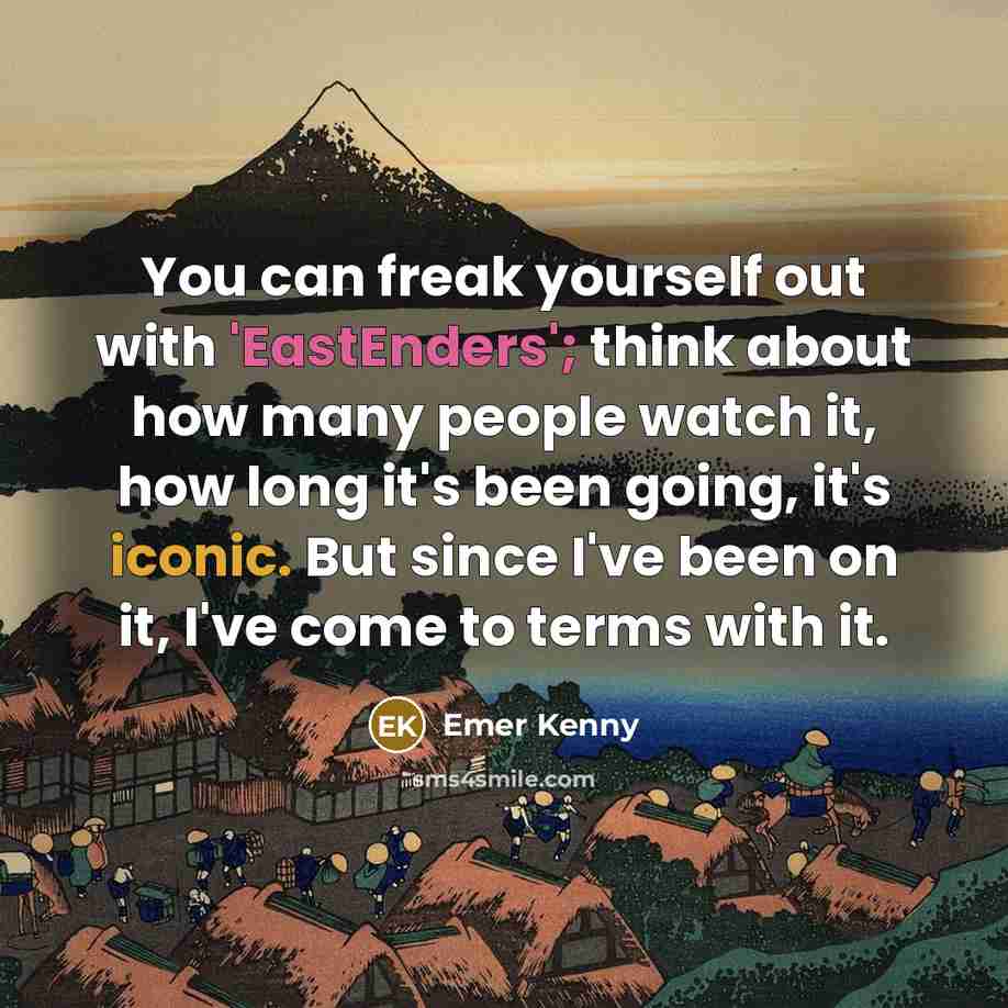“You can freak yourself out with 'EastEnders'; think about how many people watch it, how long it's been going, it's iconic. But since I've been on it, I've come to terms with it.” quote by Emer Kenny
