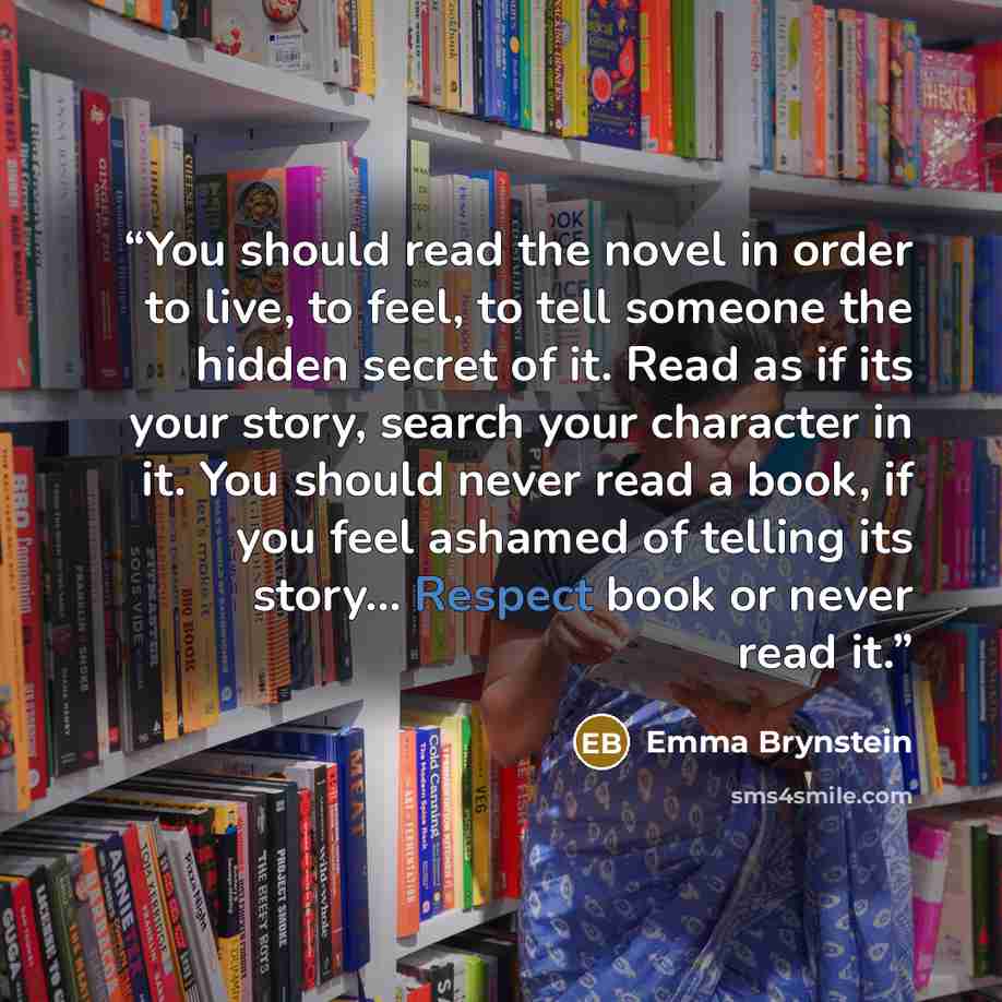 “You should read the novel in order to live, to feel, to tell someone the hidden secret of it. Read as if its your story, search your character in it. You should never read a book, if you feel ashamed of telling its story... Respect book or never read it.” quote by Emma Brynstein