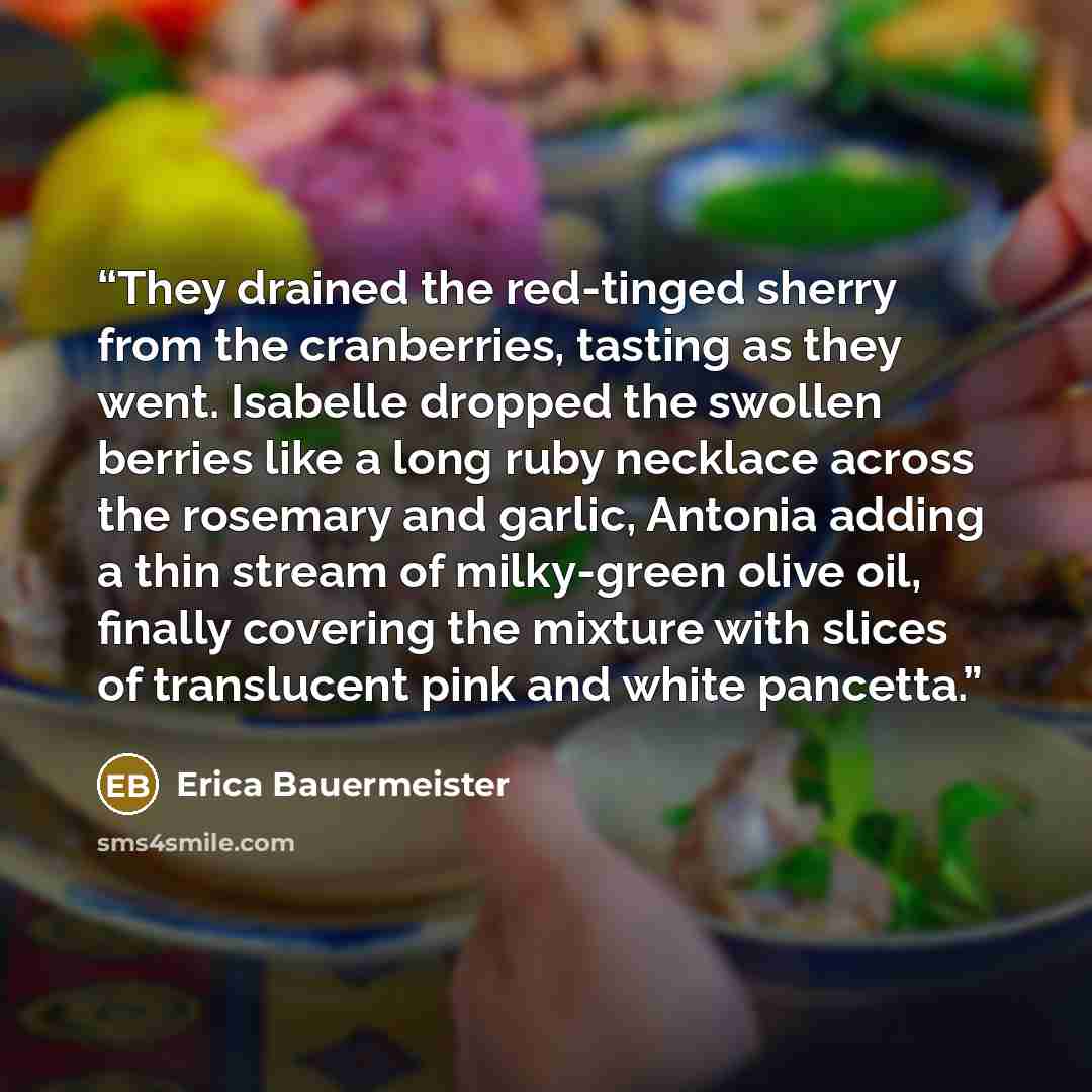 “They drained the red-tinged sherry from the cranberries, tasting as they went. Isabelle dropped the swollen berries like a long ruby necklace across the rosemary and garlic, Antonia adding a thin stream of milky-green olive oil, finally covering the mixture with slices of translucent pink and…” quote by Erica Bauermeister
