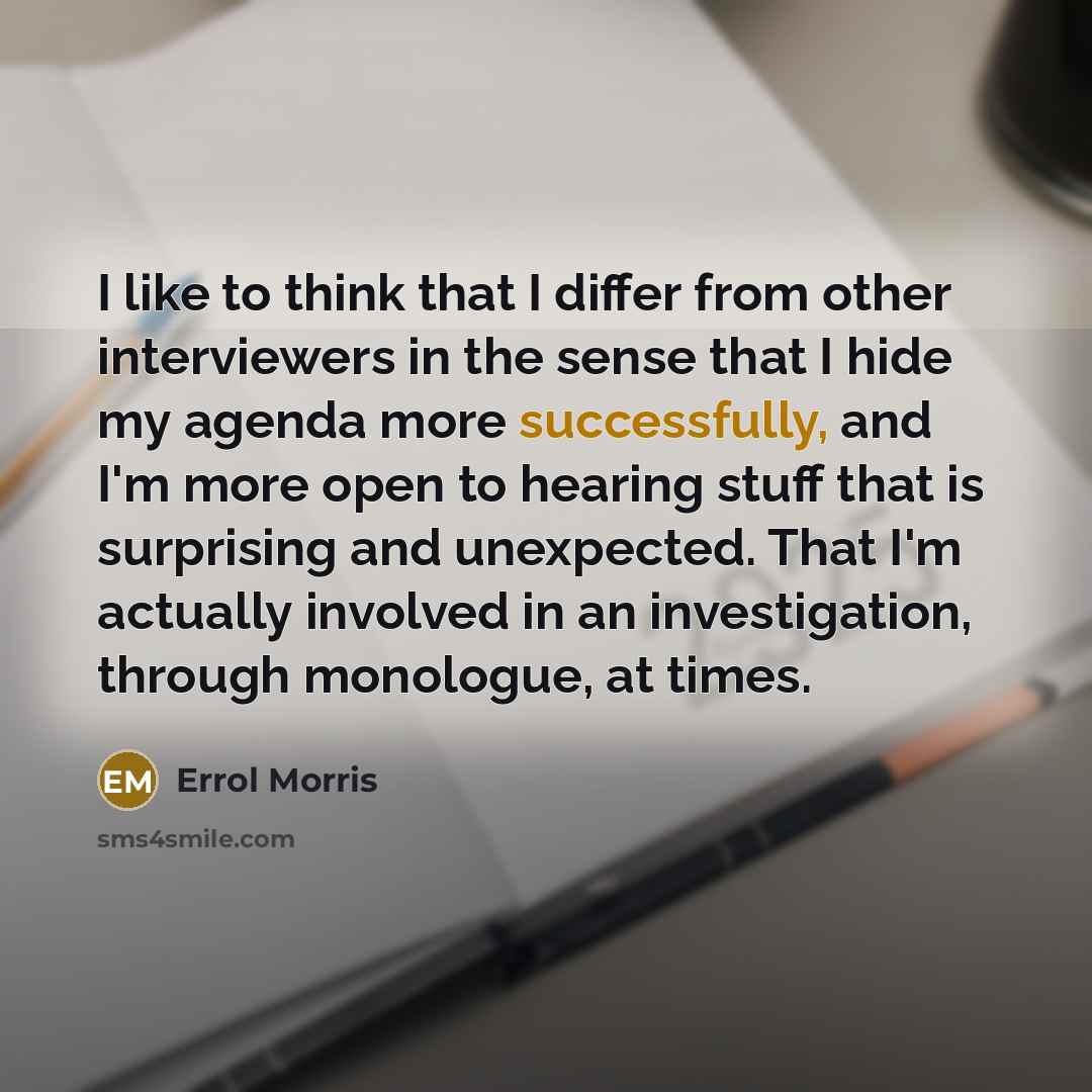 “I like to think that I differ from other interviewers in the sense that I hide my agenda more successfully, and I'm more open to hearing stuff that is surprising and unexpected. That I'm actually involved in an investigation, through monologue, at times.” quote by Errol Morris