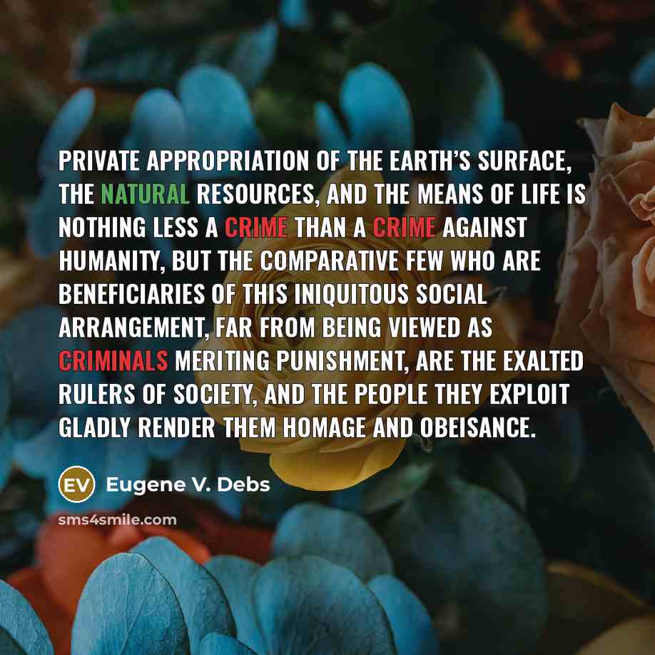 “Private appropriation of the Earth’s surface, the natural resources, and the means of life is nothing less a crime than a crime against humanity, but the comparative few who are beneficiaries of this iniquitous social arrangement, far from being viewed as criminals meriting punishment, are the…” quote by Eugene V. Debs