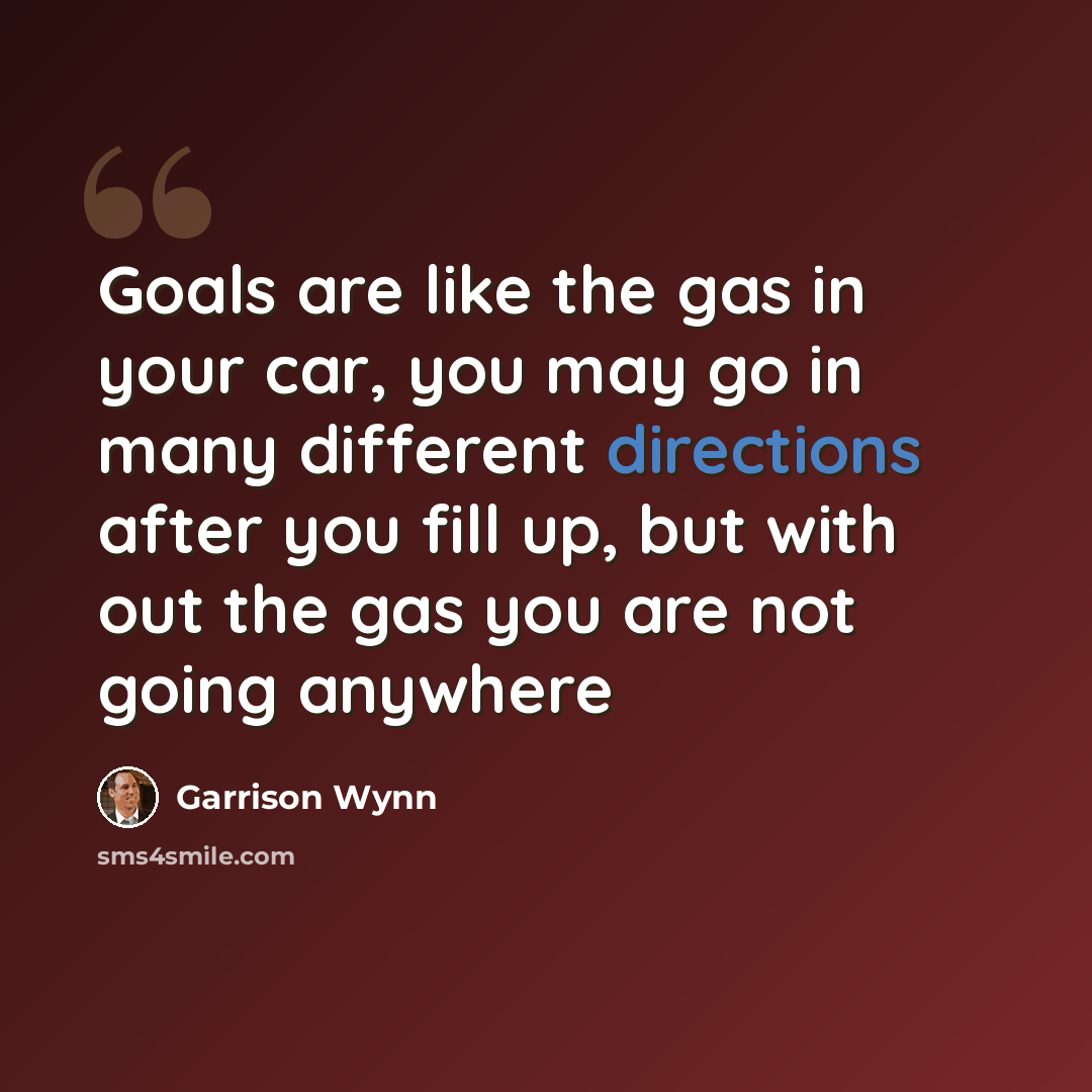 “Goals are like the gas in your car, you may go in many different directions after you fill up, but with out the gas you are not going anywhere” quote by Garrison Wynn