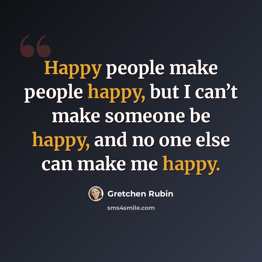 “Happy people make people happy, but I can’t make someone be happy, and no one else can make me happy.” quote by Gretchen Rubin