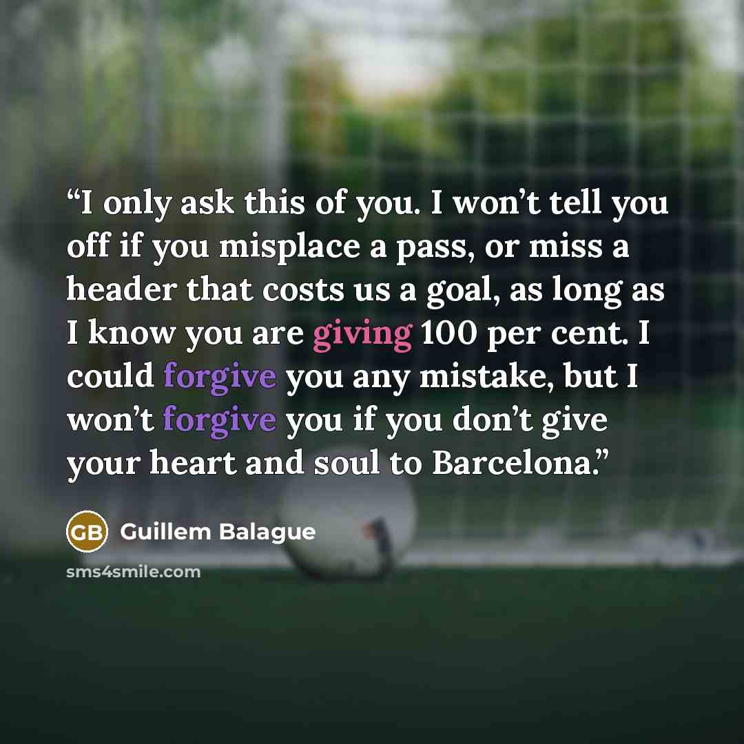 “I only ask this of you. I won’t tell you off if you misplace a pass, or miss a header that costs us a goal, as long as I know you are giving 100 per cent. I could forgive you any mistake, but I won’t forgive you if you don’t give your heart and soul to Barcelona.” quote by Guillem Balague