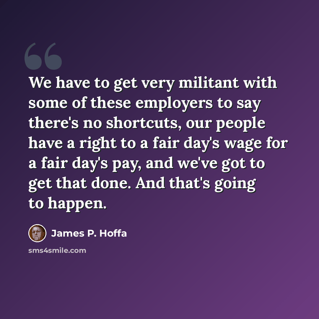 “We have to get very militant with some of these employers to say there's no shortcuts, our people have a right to a fair day's wage for a fair day's pay, and we've got to get that done. And that's going to happen.” quote by James P. Hoffa