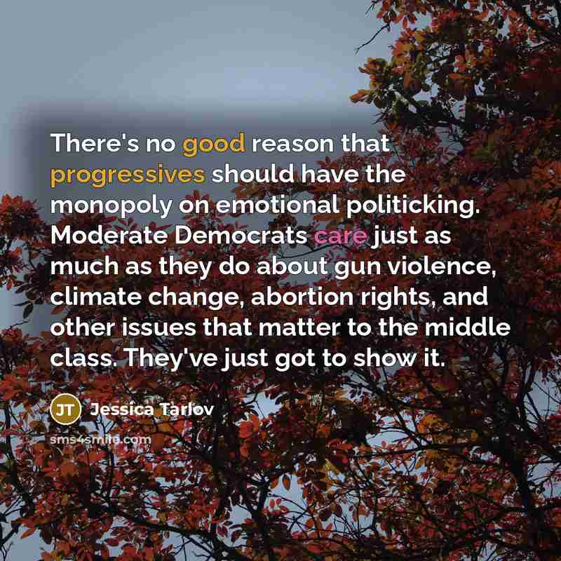 “There's no good reason that progressives should have the monopoly on emotional politicking. Moderate Democrats care just as much as they do about gun violence, climate change, abortion rights, and other issues that matter to the middle class. They've just got to show it.” quote by Jessica Tarlov
