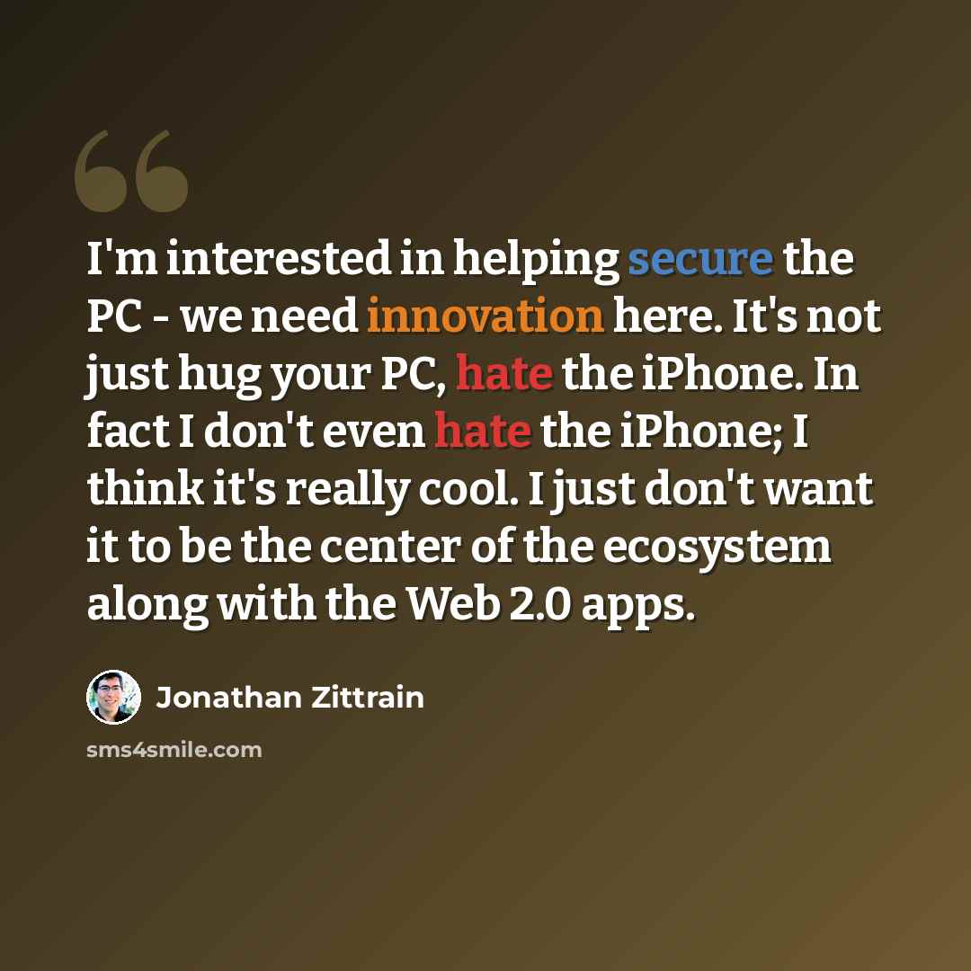 “I'm interested in helping secure the PC - we need innovation here. It's not just hug your PC, hate the iPhone. In fact I don't even hate the iPhone; I think it's really cool. I just don't want it to be the center of the ecosystem along with the Web 2.0 apps.” quote by Jonathan Zittrain
