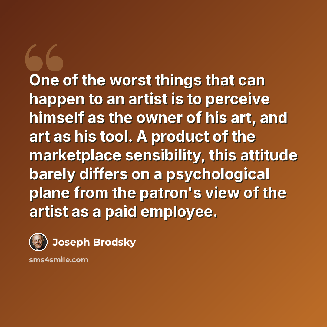 “One of the worst things that can happen to an artist is to perceive himself as the owner of his art, and art as his tool. A product of the marketplace sensibility, this attitude barely differs on a psychological plane from the patron's view of the artist as a paid employee.” quote by Joseph Brodsky