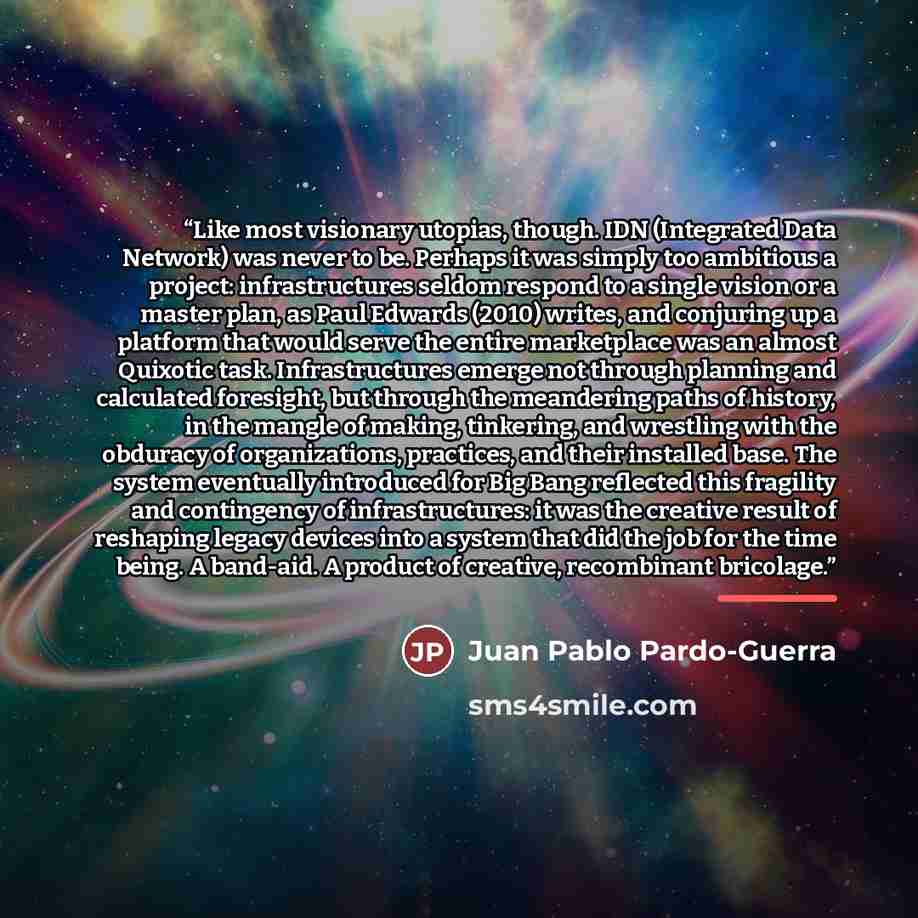 “Like most visionary utopias, though. IDN (Integrated Data Network) was never to be. Perhaps it was simply too ambitious a project: infrastructures seldom respond to a single vision or a master plan, as Paul Edwards (2010) writes, and conjuring up a platform that would serve the entire marketplace…” quote by Juan Pablo Pardo-Guerra
