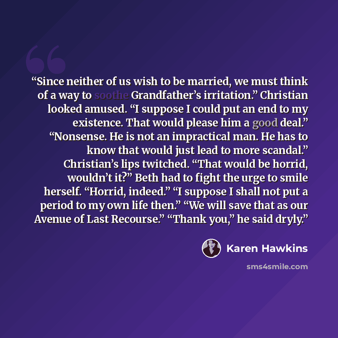 “Since neither of us wish to be married, we must think of a way to soothe Grandfather’s irritation.” Christian looked amused. “I suppose I could put an end to my existence. That would please him a good deal.” “Nonsense. He is not an impractical man. He has to know that would just lead to more…” quote by Karen Hawkins