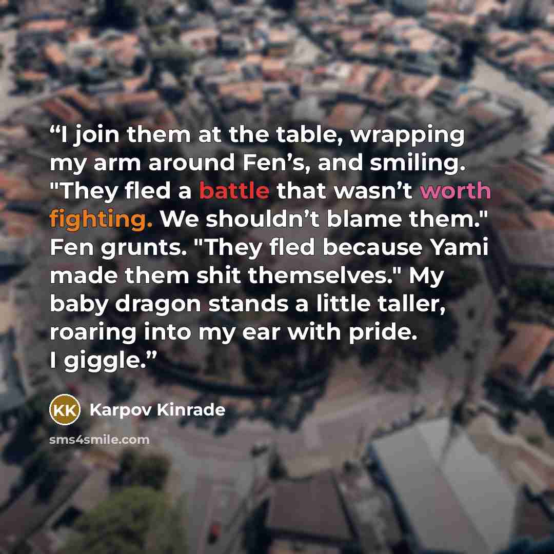 “I join them at the table, wrapping my arm around Fen’s, and smiling. "They fled a battle that wasn’t worth fighting. We shouldn’t blame them." Fen grunts. "They fled because Yami made them shit themselves." My baby dragon stands a little taller, roaring into my ear with pride. I giggle.” quote by Karpov Kinrade