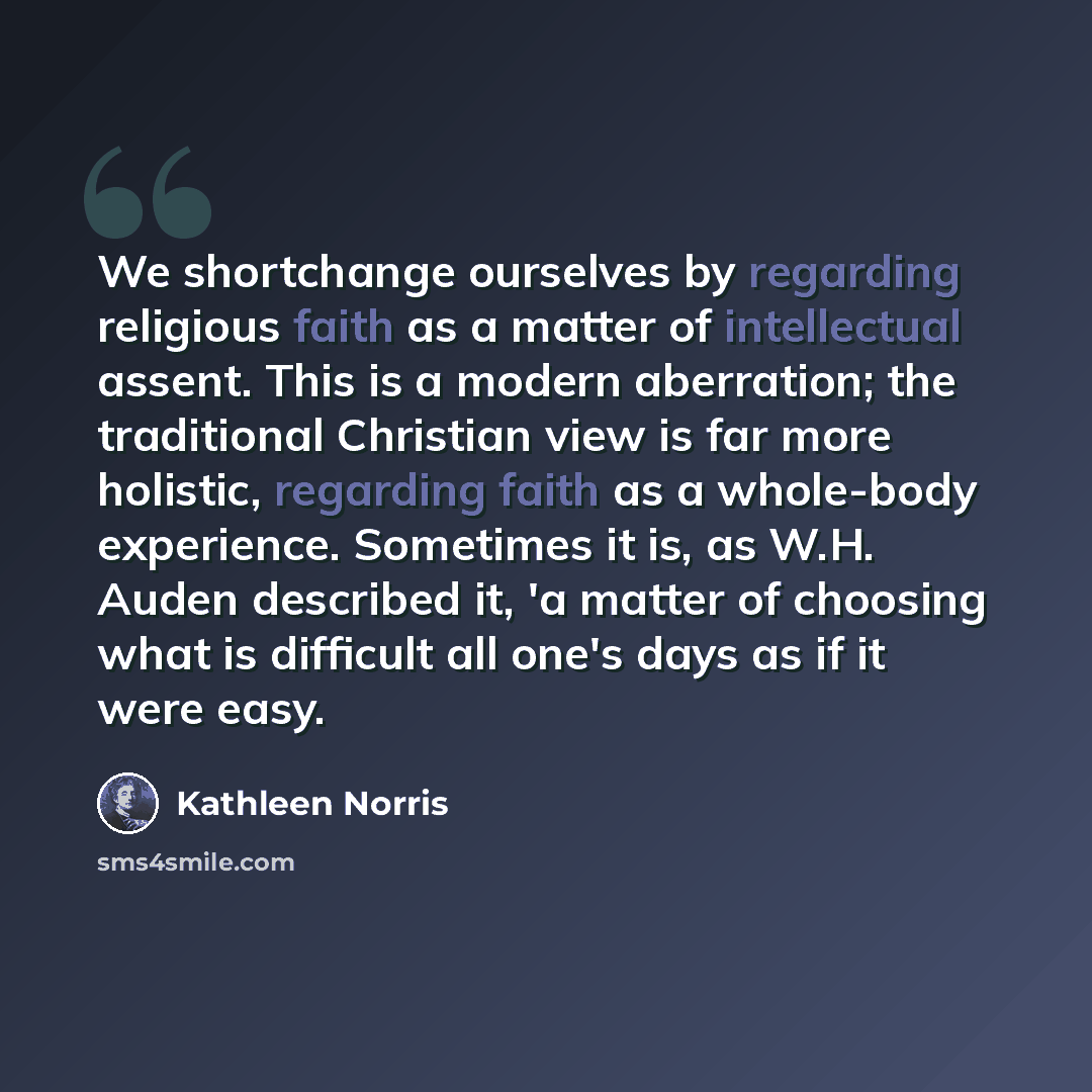 “We shortchange ourselves by regarding religious faith as a matter of intellectual assent. This is a modern aberration; the traditional Christian view is far more holistic, regarding faith as a whole-body experience. Sometimes it is, as W.H. Auden described it, 'a matter of choosing what is…” quote by Kathleen Norris