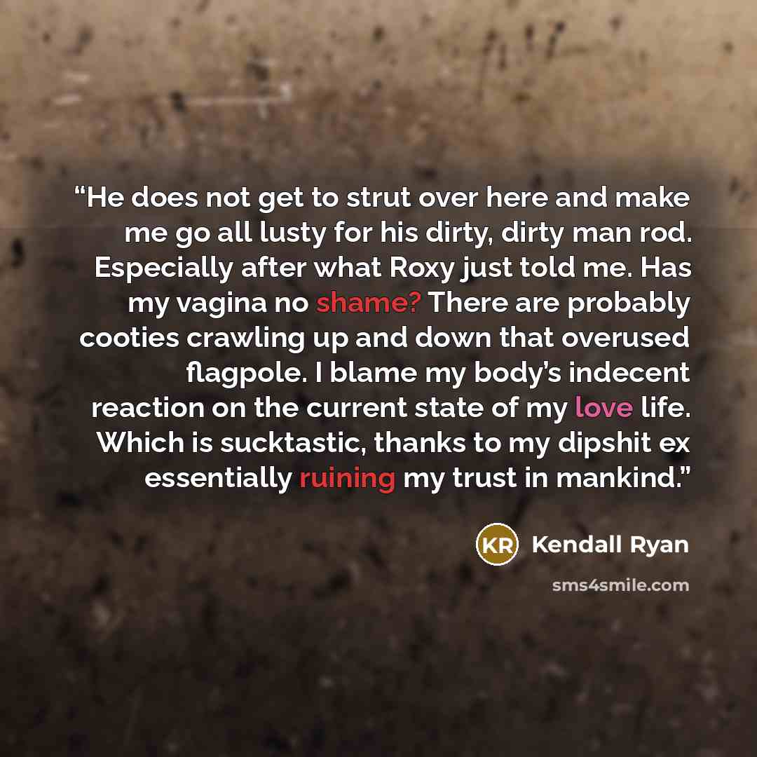 “He does not get to strut over here and make me go all lusty for his dirty, dirty man rod. Especially after what Roxy just told me. Has my vagina no shame? There are probably cooties crawling up and down that overused flagpole. I blame my body’s indecent reaction on the current state of my love…” quote by Kendall Ryan