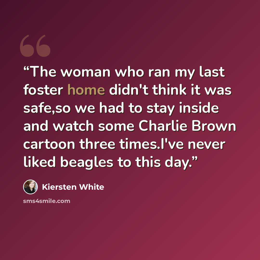 “The woman who ran my last foster home didn't think it was safe,so we had to stay inside and watch some Charlie Brown cartoon three times.I've never liked beagles to this day.” quote by Kiersten White
