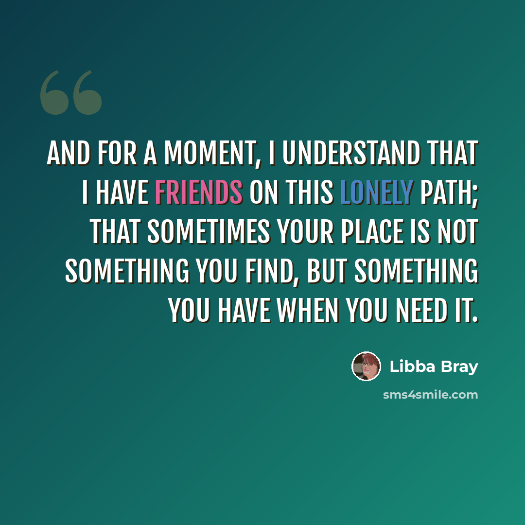 “And for a moment, I understand that I have friends on this lonely path; that sometimes your place is not something you find, but something you have when you need it.” quote by Libba Bray