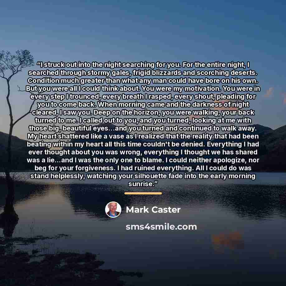 “I struck out into the night searching for you. For the entire night, I searched through stormy gales, frigid blizzards and scorching deserts. Condition much greater than what any man could have bore on his own. But you were all I could think about. You were my motivation. You were in every step I…” quote by Mark Caster