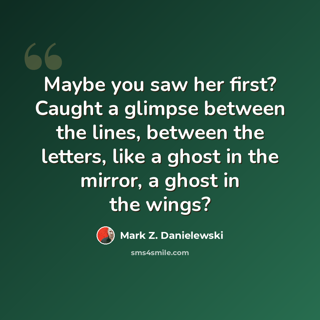 “Maybe you saw her first? Caught a glimpse between the lines, between the letters, like a ghost in the mirror, a ghost in the wings?” quote by Mark Z. Danielewski