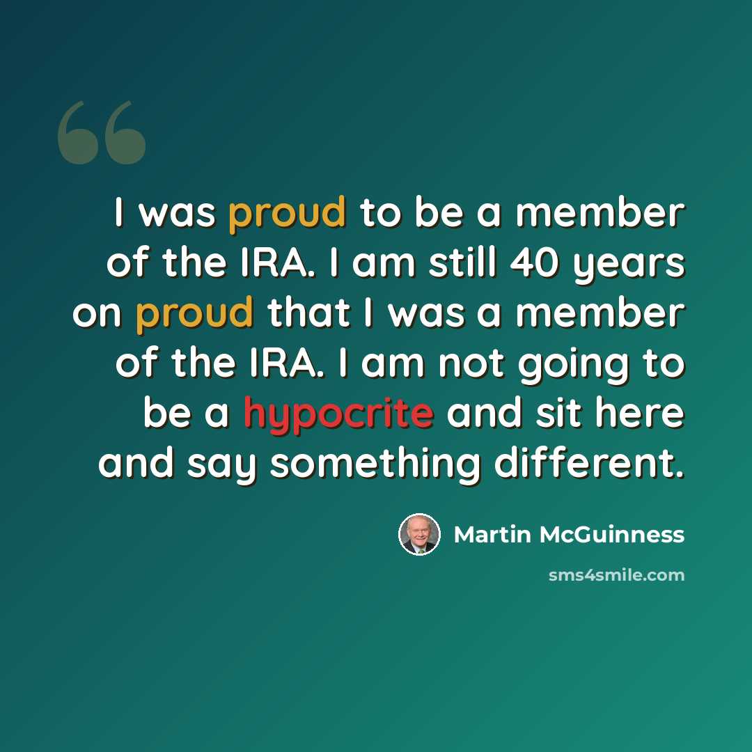 “I was proud to be a member of the IRA. I am still 40 years on proud that I was a member of the IRA. I am not going to be a hypocrite and sit here and say something different.” quote by Martin McGuinness