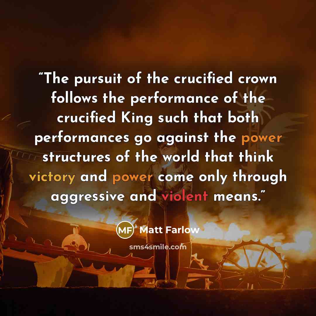“The pursuit of the crucified crown follows the performance of the crucified King such that both performances go against the power structures of the world that think victory and power come only through aggressive and violent means.” quote by Matt Farlow
