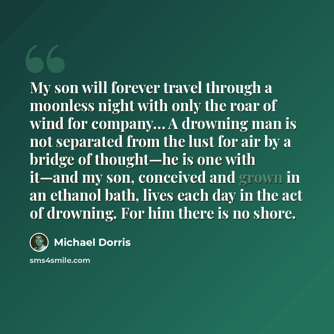 “My son will forever travel through a moonless night with only the roar of wind for company… A drowning man is not separated from the lust for air by a bridge of thought—he is one with it—and my son, conceived and grown in an ethanol bath, lives each day in the act of drowning. For him there is no…” quote by Michael Dorris