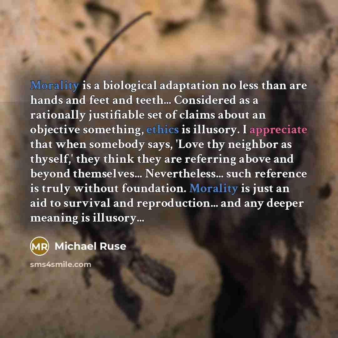 “Morality is a biological adaptation no less than are hands and feet and teeth... Considered as a rationally justifiable set of claims about an objective something, ethics is illusory. I appreciate that when somebody says, 'Love thy neighbor as thyself,' they think they are referring above and…” quote by Michael Ruse