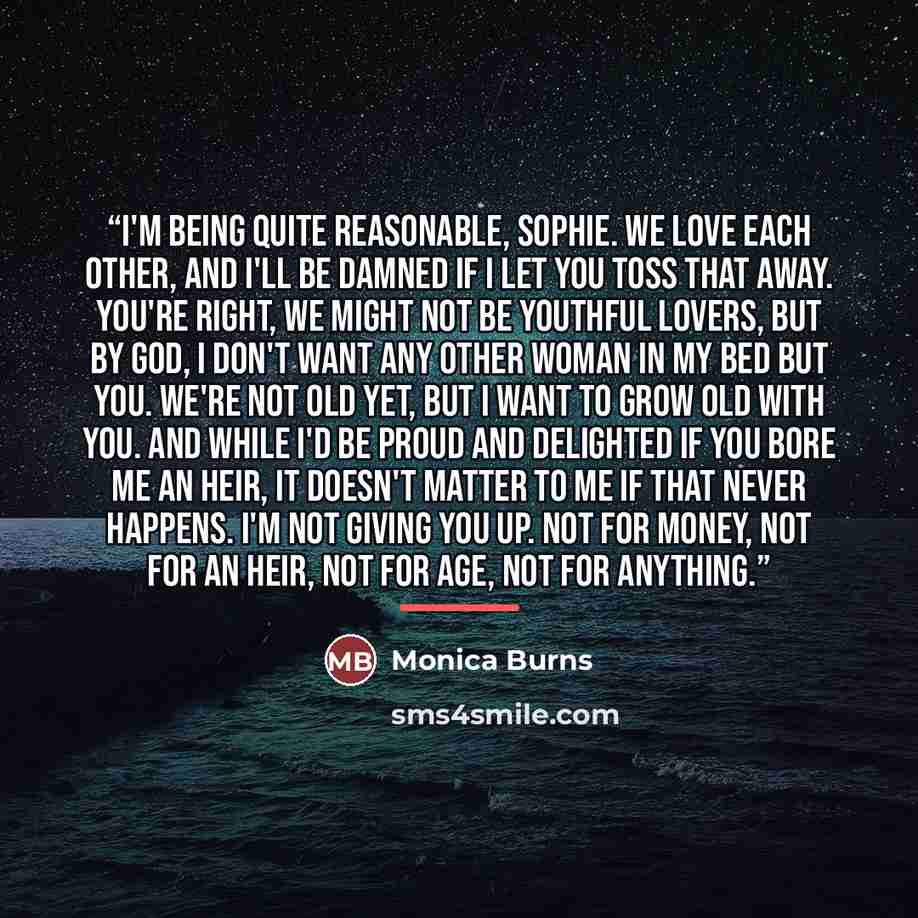 “I'm being quite reasonable, Sophie. We love each other, and I'll be damned if I let you toss that away. You're right, we might not be youthful lovers, but by God, I don't want any other woman in my bed but you. We're not old yet, but I want to grow old with you. And while I'd be proud and…” quote by Monica Burns