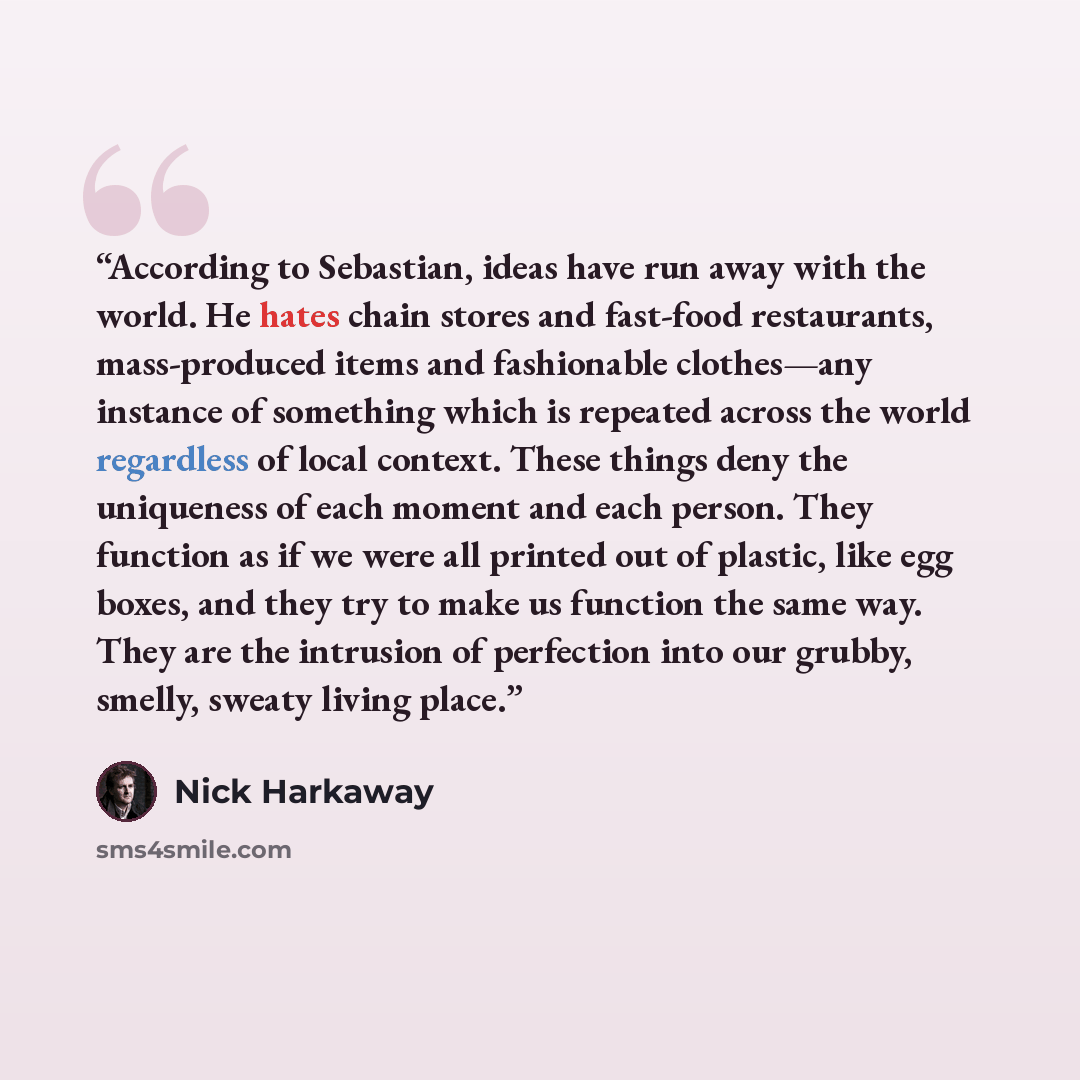 “According to Sebastian, ideas have run away with the world. He hates chain stores and fast-food restaurants, mass-produced items and fashionable clothes—any instance of something which is repeated across the world regardless of local context. These things deny the uniqueness of each moment and…” quote by Nick Harkaway