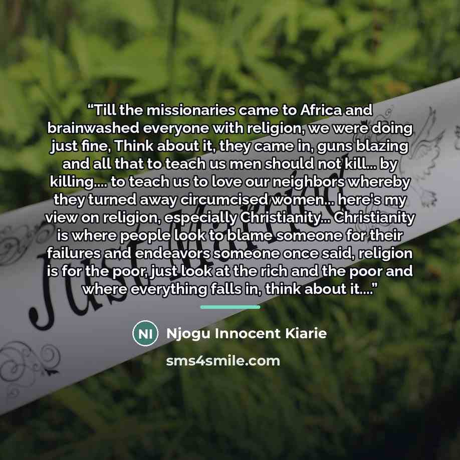 “Till the missionaries came to Africa and brainwashed everyone with religion, we were doing just fine, Think about it, they came in, guns blazing and all that to teach us men should not kill... by killing… to teach us to love our neighbors whereby they turned away circumcised women... here's my…” quote by Njogu Innocent Kiarie