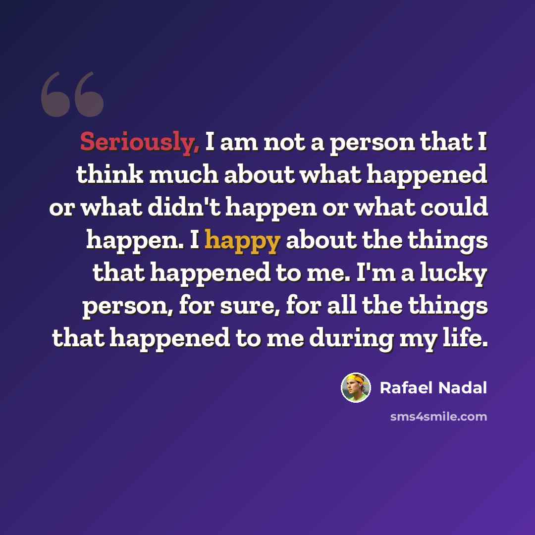 “Seriously, I am not a person that I think much about what happened or what didn't happen or what could happen. I happy about the things that happened to me. I'm a lucky person, for sure, for all the things that happened to me during my life.” quote by Rafael Nadal